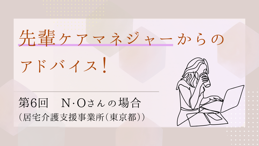 先輩ケアマネジャーからのアドバイス！　第６回：N・Oさん（居宅介護支援事業所（東京都）・ケアマネジャー）後編