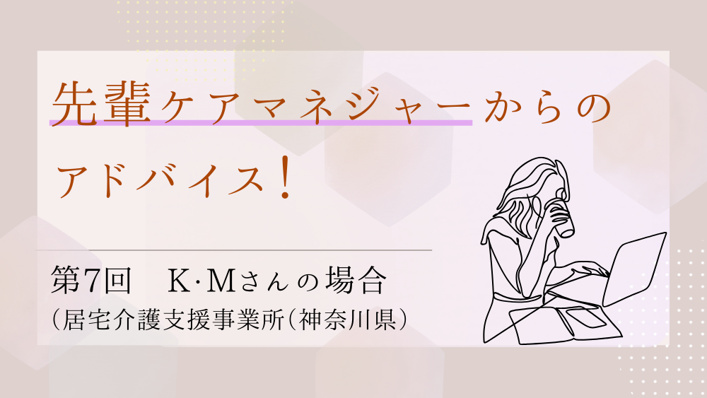 先輩ケアマネジャーからのアドバイス！　第７回：K・Mさん（居宅介護支援事業所（神奈川県）・ケアマネジャー）前編