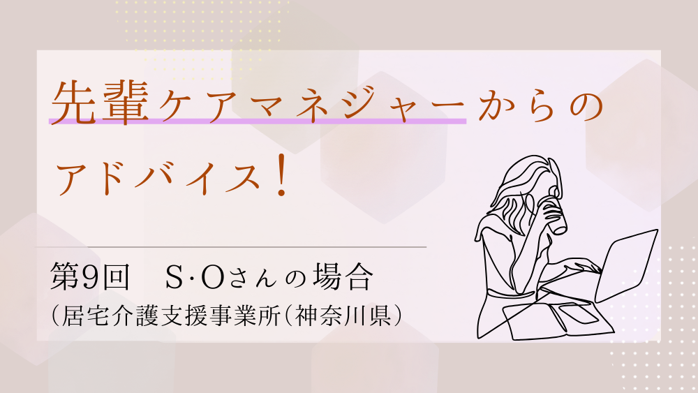 先輩ケアマネジャーからのアドバイス！　第9回：S・Oさん（居宅介護支援事業所（神奈川県）・ケアマネジャー）前編