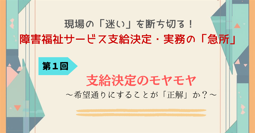 現場の「迷い」を断ち切る！障害福祉サービス支給決定・実務の「急所」 第１回　支給決定のモヤモヤ　～希望通りにすることが「正解」か？～
