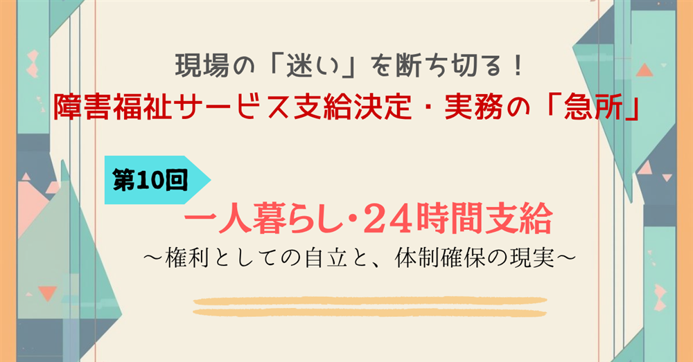 現場の「迷い」を断ち切る！障害福祉サービス支給決定・実務の「急所」 第10回連載　一人暮らし・24時間支給　～権利としての自立と、体制確保の現実～