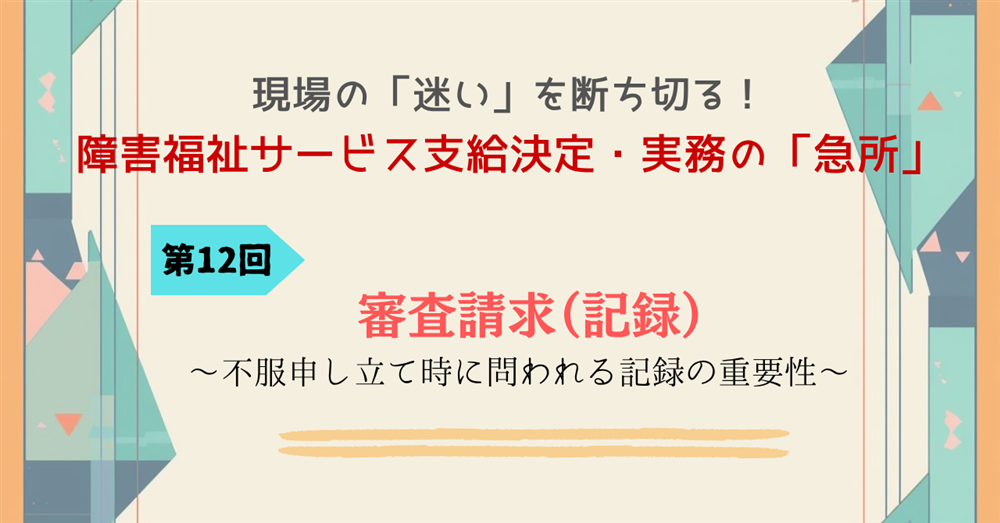 現場の「迷い」を断ち切る！障害福祉サービス支給決定・実務の「急所」 第12回連載　審査請求（記録）～不服申し立て時に問われる記録の重要性～
