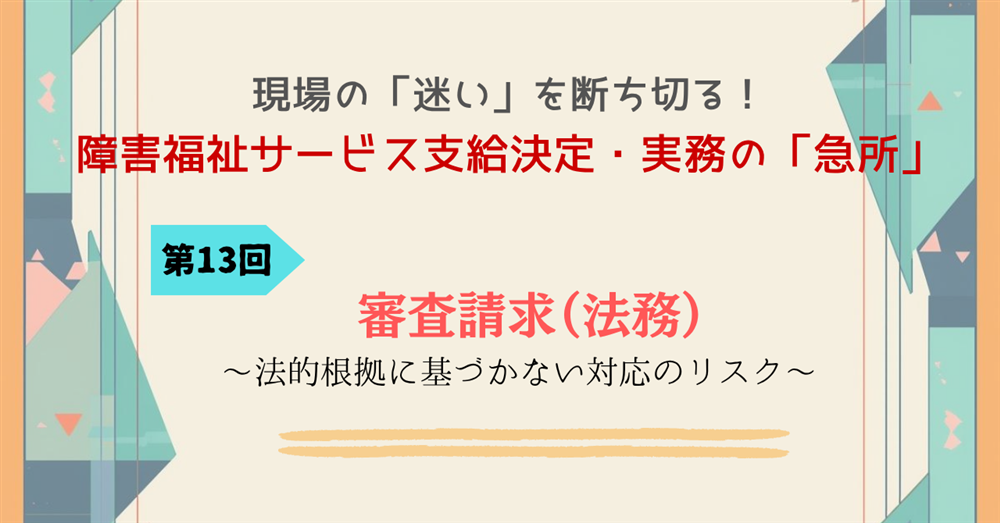 現場の「迷い」を断ち切る！障害福祉サービス支給決定・実務の「急所」第13回連載　審査請求（法務）～法的根拠に基づかない対応のリスク～