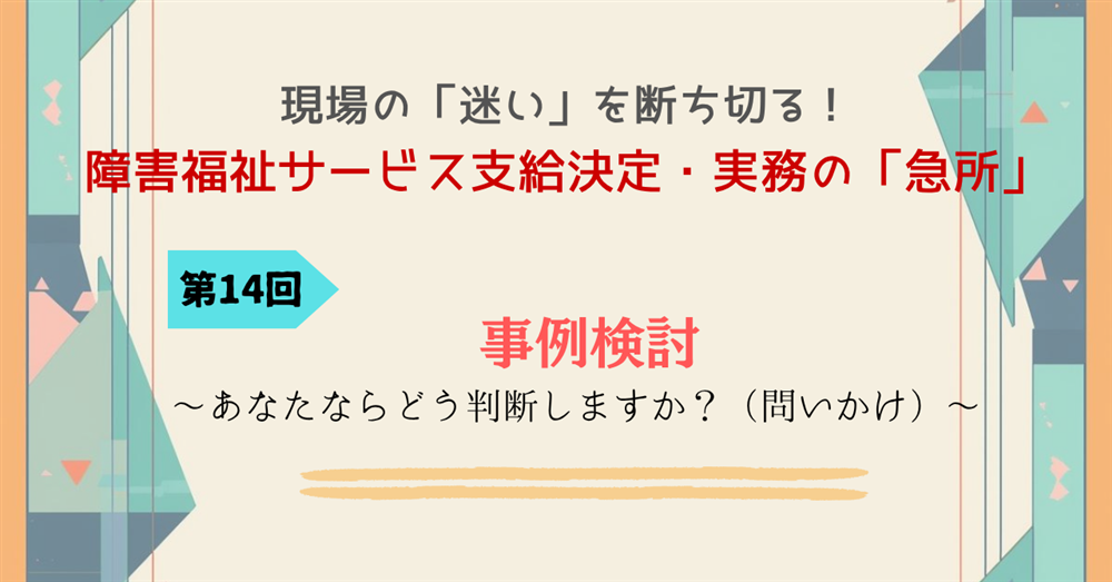 現場の「迷い」を断ち切る！障害福祉サービス支給決定・実務の「急所」 第14回連載　事例検討～あなたならどう判断しますか？（問いかけ）～