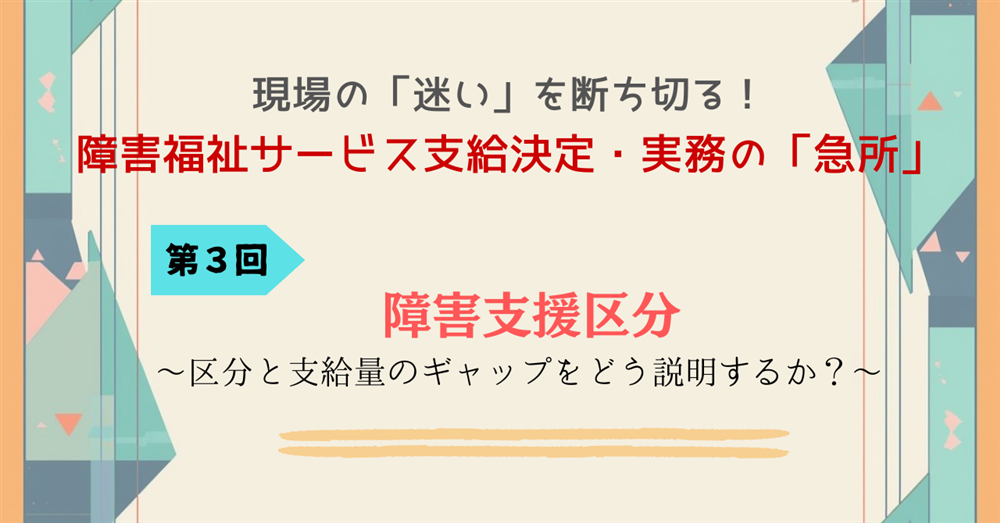 現場の「迷い」を断ち切る！障害福祉サービス支給決定・実務の「急所」 第３回　障害支援区分～区分と支給量のギャップをどう説明するか～