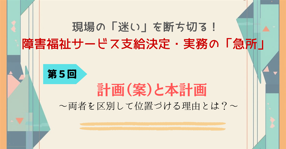 現場の「迷い」を断ち切る！障害福祉サービス支給決定・実務の「急所」 第５回　計画（案）と本計画～両者を区別して位置づける理由とは？～