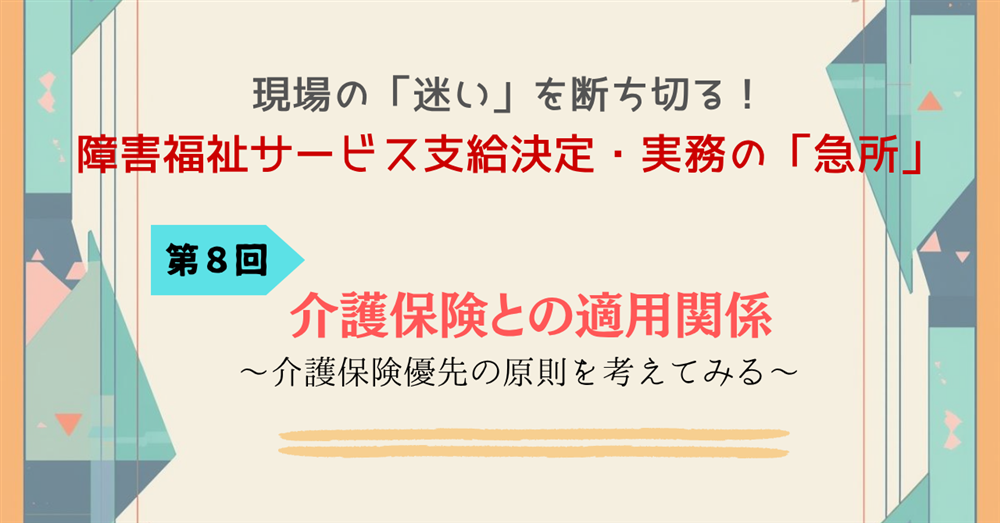 現場の「迷い」を断ち切る！障害福祉サービス支給決定・実務の「急所」 第８回連載　介護保険との適用関係～介護保険優先の原則を考えてみる～