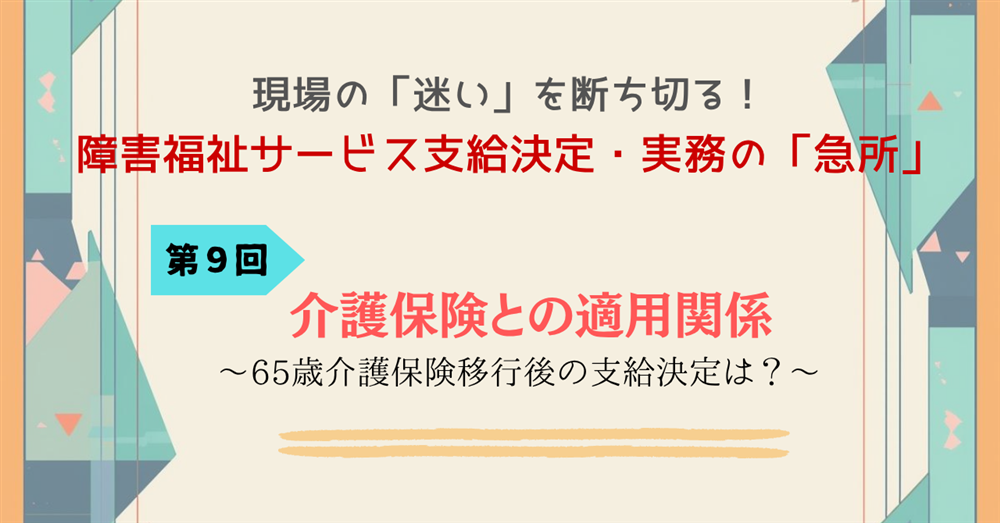 現場の「迷い」を断ち切る！障害福祉サービス支給決定・実務の「急所」 第９回連載　介護保険との適用関係～65歳介護保険移行後の支給決定は？～