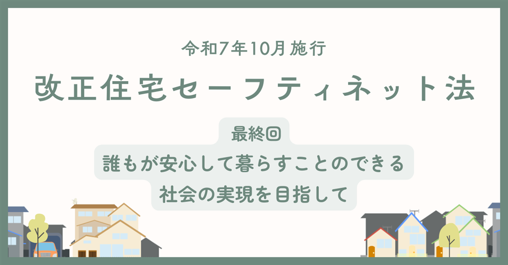 【令和7年10月施行】改正住宅セーフティネット法　最終回　誰もが安心して暮らすことのできる社会の実現を目指して