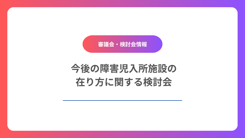 今後の障害児入所施設の在り方に関する検討会　第1回「今後の障害児入所施設の在り方に関する検討会」について紹介します