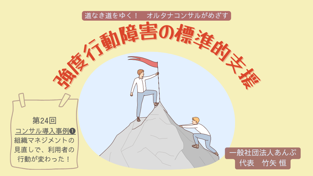 道なき道をゆく！　オルタナコンサルがめざす　強度行動障害の標準的支援　第24回　コンサル導入事例❶　組織マネジメントの見直しで、利用者の行動が変わった！