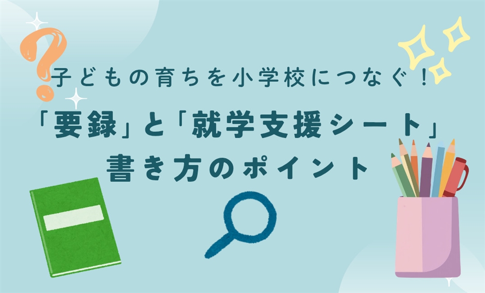 子どもの育ちを小学校へつなぐバトン。「要録」と「就学支援シート」書き方のポイント