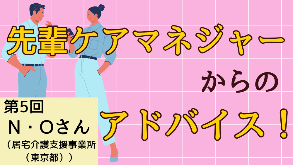 先輩ケアマネジャーからのアドバイス！　第５回：N・Oさん（居宅介護支援事業所（東京都）・ケアマネジャー）前編